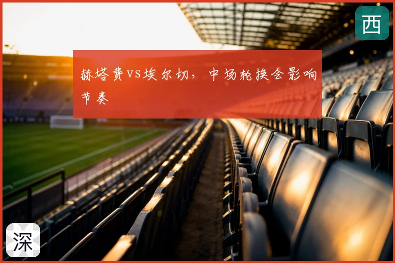 赫塔费vs埃尔切，中场轮换会影响节奏