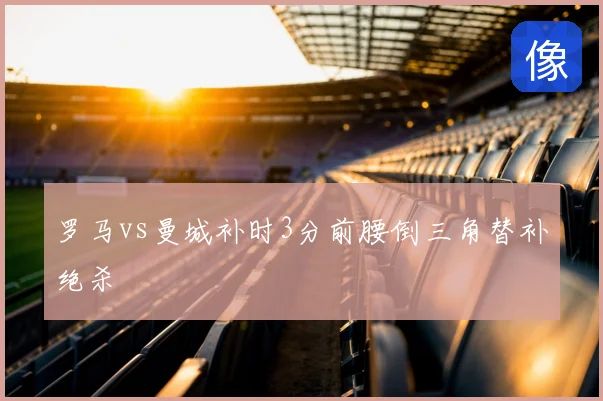 罗马vs曼城补时3分前腰倒三角替补绝杀