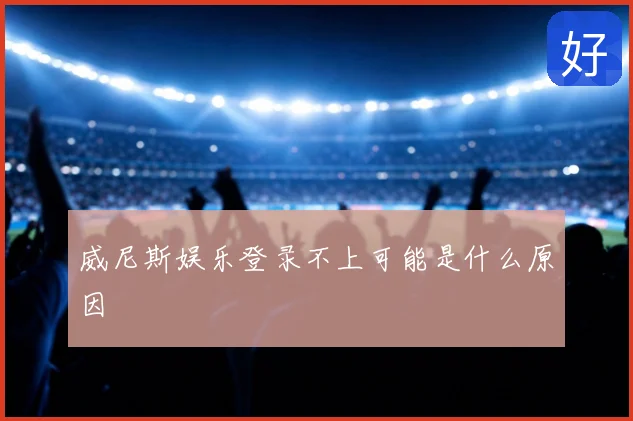 威尼斯娱乐登录不上可能是什么原因